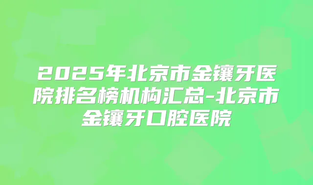 2025年北京市金镶牙医院排名榜机构汇总-北京市金镶牙口腔医院