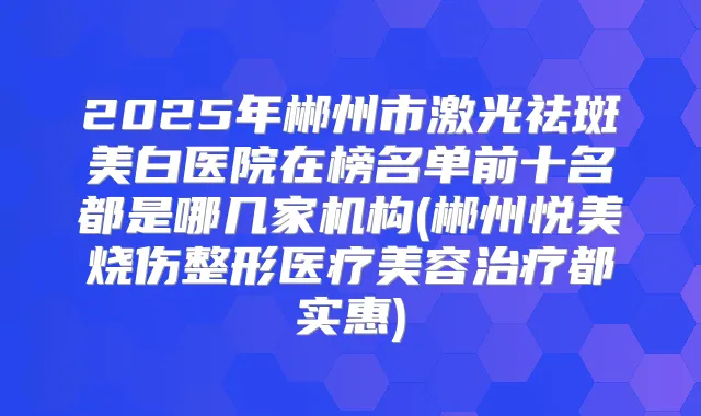 2025年郴州市激光祛斑美白医院在榜名单前十名都是哪几家机构(郴州悦美烧伤整形医疗美容都实惠)