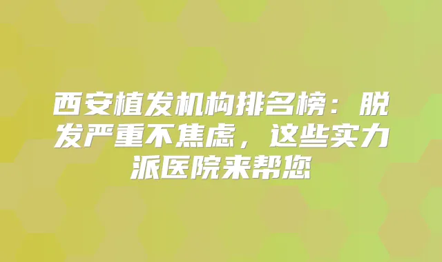 西安植发机构排名榜:脱发严重不焦虑,这些实力派医院来帮您