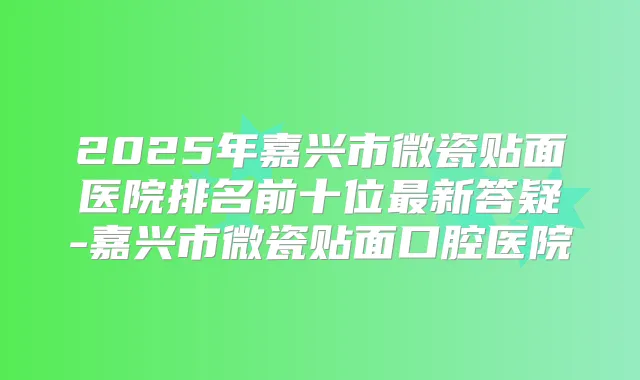 2025年嘉兴市微瓷贴面医院排名前十位新答疑-嘉兴市微瓷贴面口腔医院