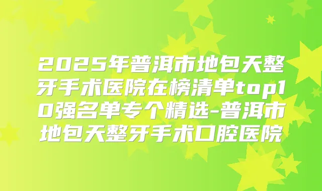 2025年普洱市地包天整牙手术医院在榜清单top10强名单专个精选-普洱市地包天整牙手术口腔医院
