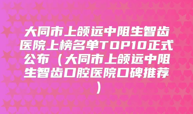 大同市上颌远中阻生智齿医院上榜名单TOP10正式公布(大同市上颌远中阻生智齿口腔医院口碑推荐)