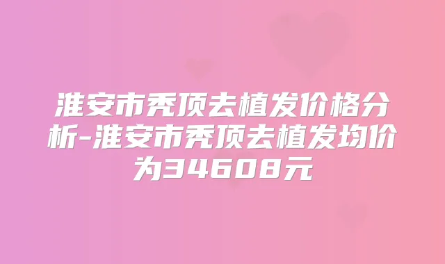 淮安市秃顶去植发价格分析-淮安市秃顶去植发均价为34608元