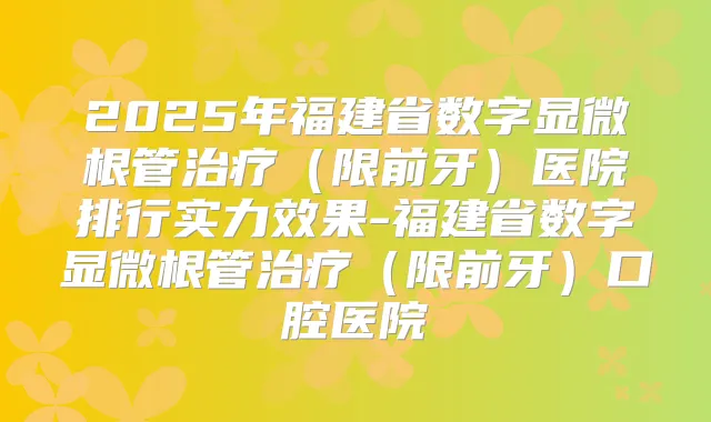 2025年福建省数字显微根管(限前牙)医院排行实力效果-福建省数字显微根管(限前牙)口腔医院