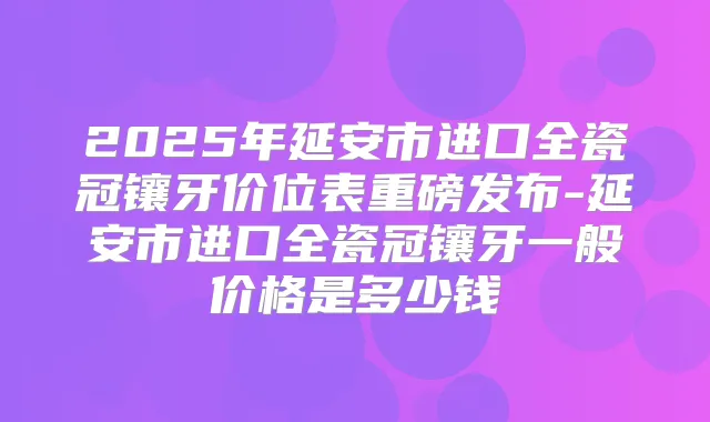 2025年延安市进口全瓷冠镶牙价位表重磅发布-延安市进口全瓷冠镶牙一般价格是多少钱