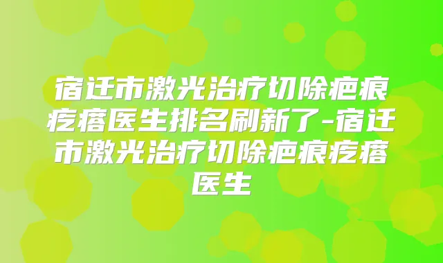 宿迁市激光切除疤痕疙瘩医生排名刷新了-宿迁市激光切除疤痕疙瘩医生