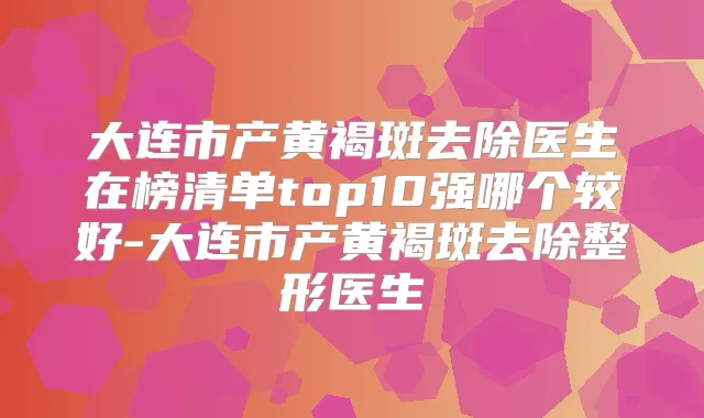 大连市产黄褐斑去除医生在榜清单top10强哪个较好-大连市产黄褐斑去除整形医生