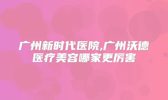 广州新时代医院,广州沃德医疗美容哪家更厉害