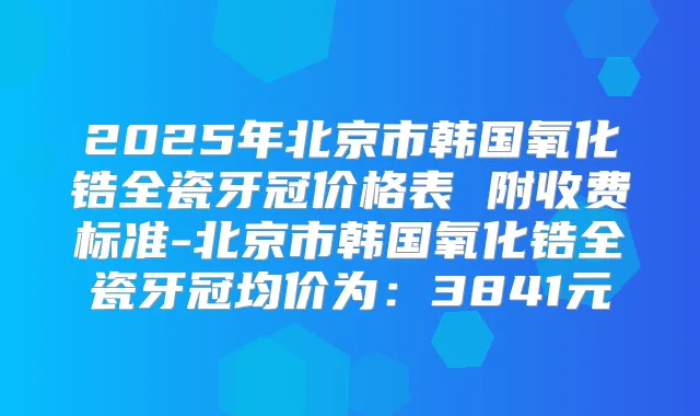 2025年北京市韩国氧化锆全瓷牙冠价格表 附收费标准-北京市韩国氧化锆全瓷牙冠均价为：3841元