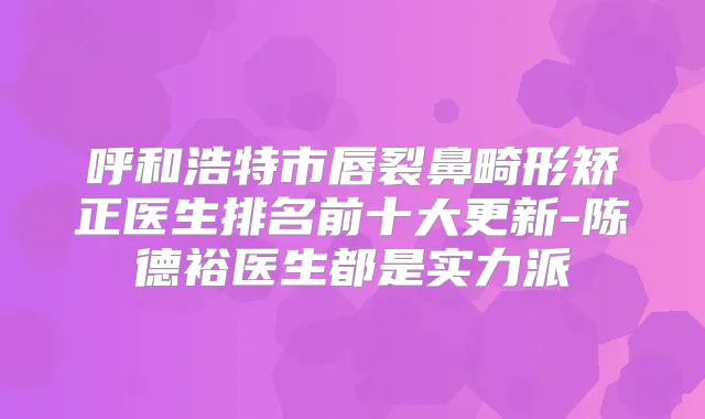 呼和浩特市唇裂鼻畸形矫正医生排名前十大更新-陈德裕医生都是实力派