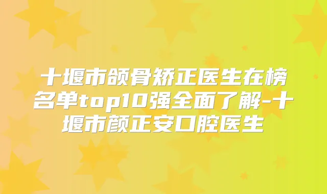 十堰市颌骨矫正医生在榜名单top10强全面了解-十堰市颜正安口腔医生