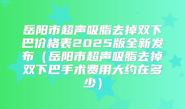 岳阳市超声吸脂去掉双下巴价格表2025版全新发布（岳阳市超声吸脂去掉双下巴手术费用大约在多少）