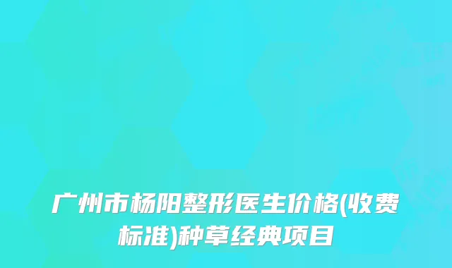 广州市杨阳整形医生价格(收费标准)种草经典项目