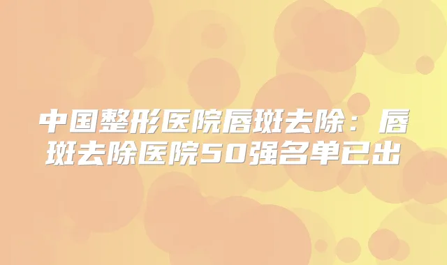 中国整形医院唇斑去除：唇斑去除医院50强名单已出