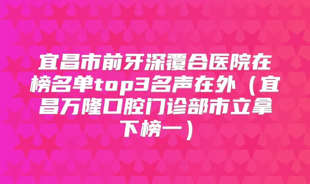 宜昌市前牙深覆合医院在榜名单top3名声在外(宜昌万隆口腔门诊部市立拿下榜一)