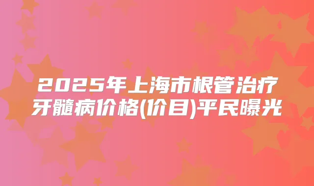 2025年上海市根管牙髓病价格(价目)平民曝光