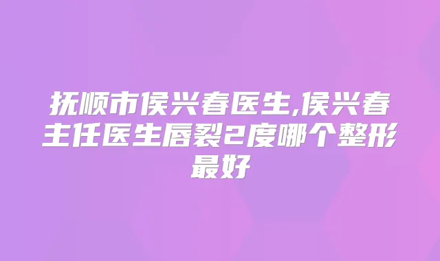 抚顺市侯兴春医生,侯兴春主任医生唇裂2度哪个整形好