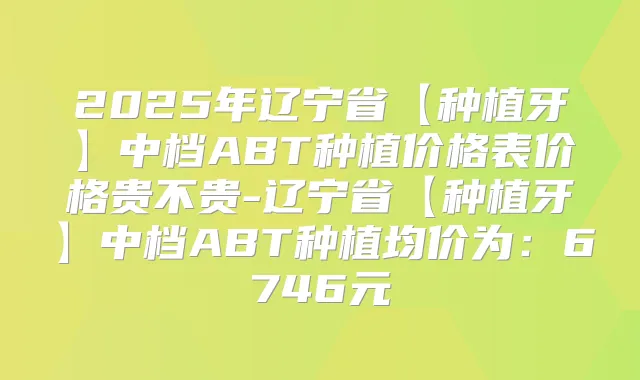 2025年辽宁省【种植牙】中档ABT种植价格表价格贵不贵-辽宁省【种植牙】中档ABT种植均价为：6746元