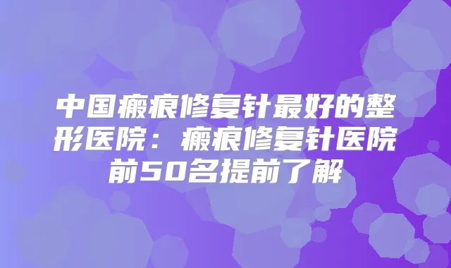 中国瘢痕修复针好的整形医院:瘢痕修复针医院前50名提前了解