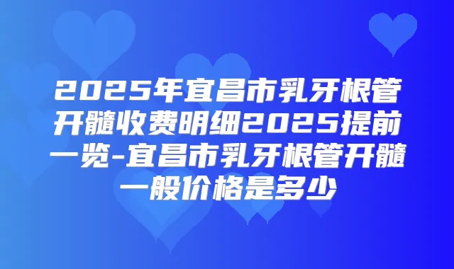 2025年宜昌市乳牙根管开髓收费明细2025提前一览-宜昌市乳牙根管开髓一般价格是多少