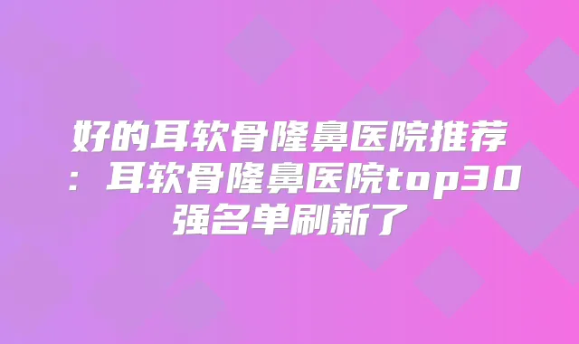 好的耳软骨隆鼻医院推荐：耳软骨隆鼻医院top30强名单刷新了