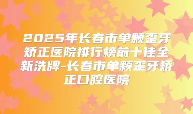 2025年长春市单颗歪牙矫正医院排行榜前十佳全新洗牌-长春市单颗歪牙矫正口腔医院
