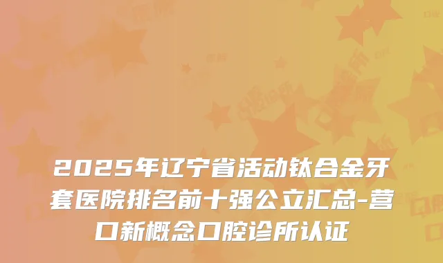 2025年辽宁省活动钛合金牙套医院排名前十强公立汇总-营口新概念口腔诊所认证
