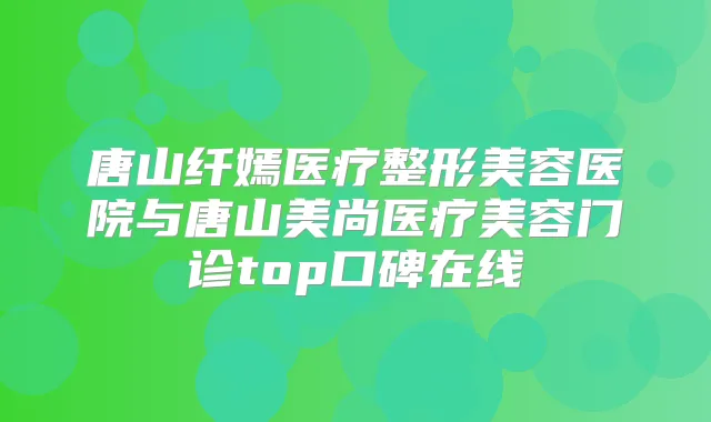 唐山纤嫣医疗整形美容医院与唐山美尚医疗美容门诊top口碑在线