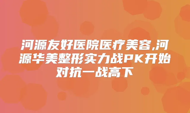 河源友好医院医疗美容,河源华美整形实力战PK开始对抗一战高下