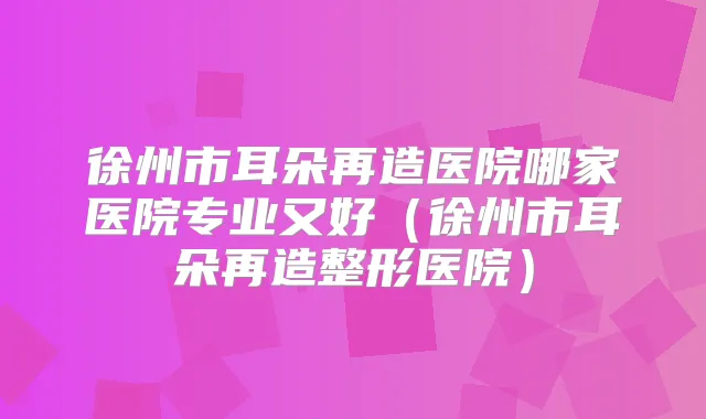 徐州市耳朵再造医院哪家医院专业又好(徐州市耳朵再造整形医院)
