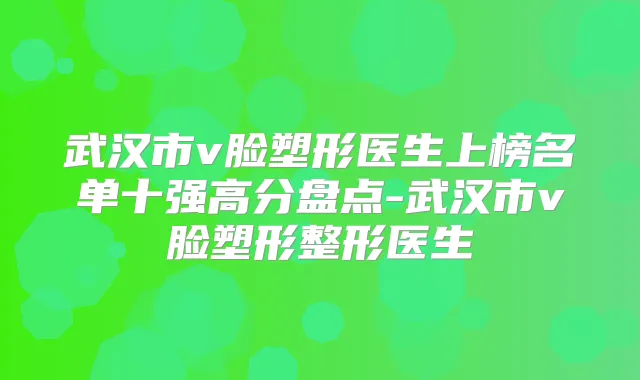 武汉市v脸塑形医生上榜名单十强高分盘点-武汉市v脸塑形整形医生
