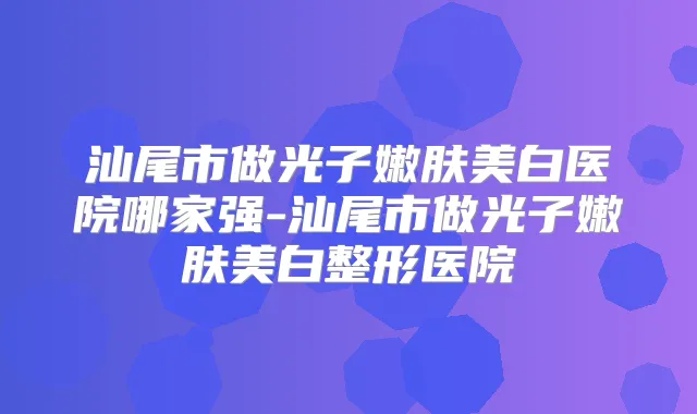 汕尾市做光子嫩肤美白医院哪家强-汕尾市做光子嫩肤美白整形医院