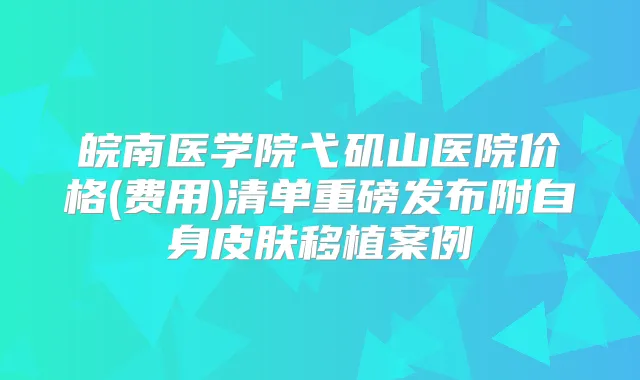 皖南医学院弋矶山医院价格(费用)清单重磅发布附自身皮肤移植案例