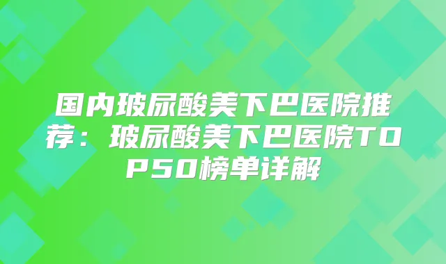 国内玻尿酸美下巴医院推荐:玻尿酸美下巴医院TOP50榜单详解