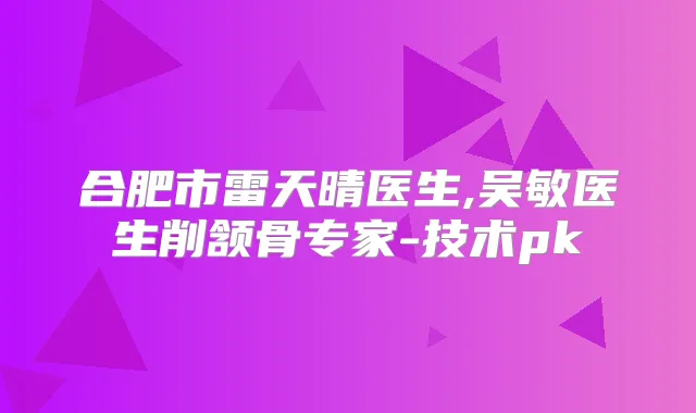 合肥市雷天晴医生,吴敏医生削颔骨专家-技术pk