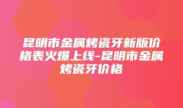 昆明市金属烤瓷牙新版价格表火爆上线-昆明市金属烤瓷牙价格
