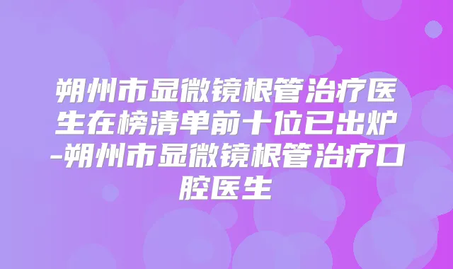 朔州市显微镜根管医生在榜清单前十位已出炉-朔州市显微镜根管口腔医生