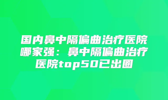 国内鼻中隔偏曲医院哪家强：鼻中隔偏曲医院top50已出圈
