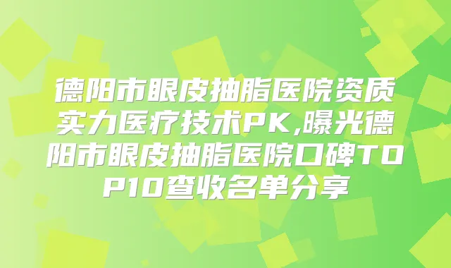 德阳市眼皮抽脂医院资质实力医疗技术PK,曝光德阳市眼皮抽脂医院口碑TOP10查收名单分享