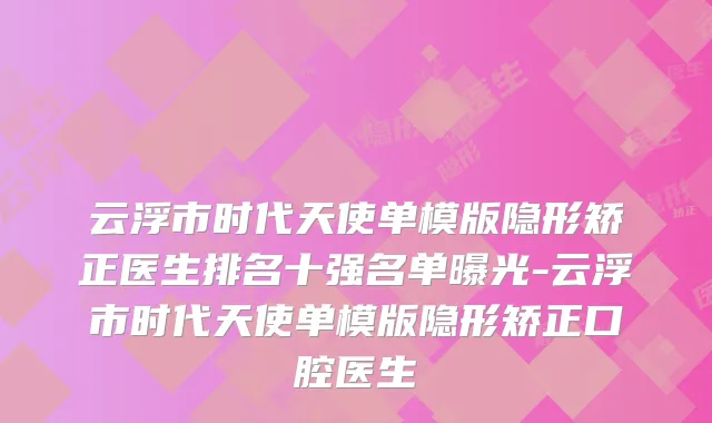 云浮市时代天使单模版隐形矫正医生排名十强名单曝光-云浮市时代天使单模版隐形矫正口腔医生