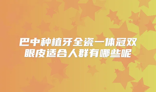 巴中种植牙全瓷一体冠双眼皮适合人群有哪些呢
