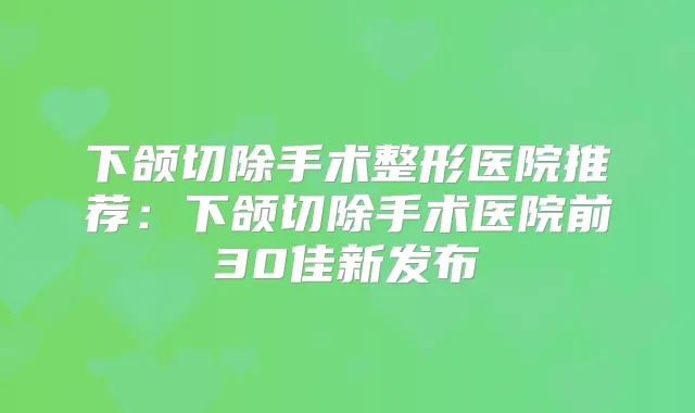 下颌切除手术整形医院推荐：下颌切除手术医院前30佳新发布