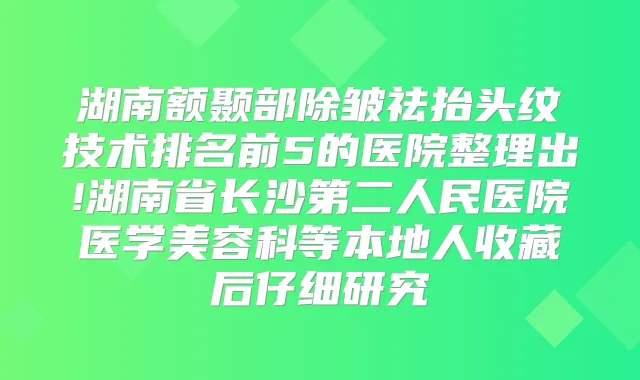 湖南额颞部除皱祛抬头纹技术排名前5的医院整理出!湖南省长沙第二人民医院医学美容科等本地人收藏后仔细研究