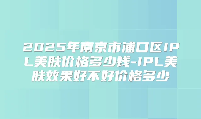 2025年南京市浦口区IPL美肤价格多少钱-IPL美肤效果好不好价格多少