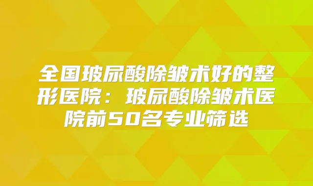 全国玻尿酸除皱术好的整形医院：玻尿酸除皱术医院前50名专业筛选