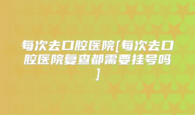 每次去口腔医院[每次去口腔医院复查都需要挂号吗]
