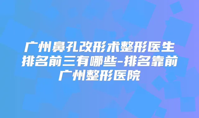 广州鼻孔改形术整形医生排名前三有哪些-排名靠前广州整形医院
