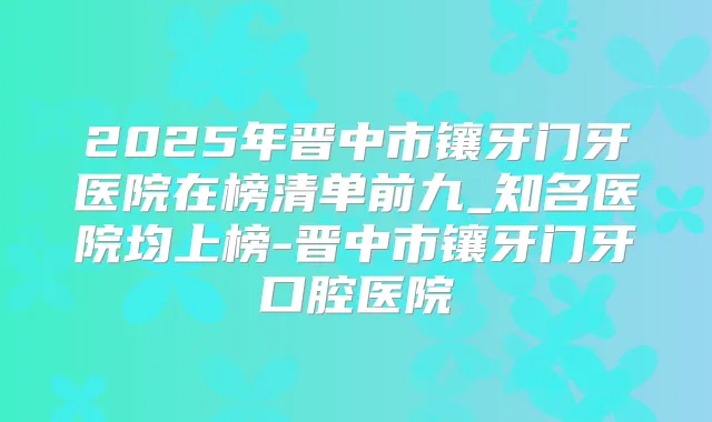 2025年晋中市镶牙门牙医院在榜清单前九_知名医院均上榜-晋中市镶牙门牙口腔医院