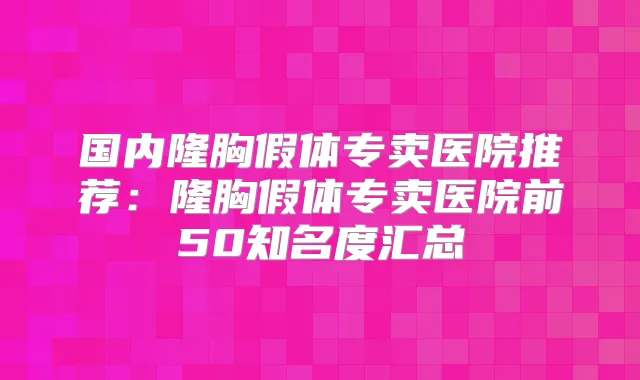 国内隆胸假体专卖医院推荐:隆胸假体专卖医院前50知名度汇总