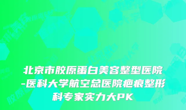 北京市胶原蛋白美容整型医院-医科大学航空总医院疤痕整形科专家实力大PK